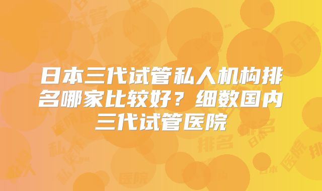 日本三代试管私人机构排名哪家比较好？细数国内三代试管医院