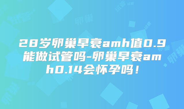 28岁卵巢早衰amh值0.9能做试管吗-卵巢早衰amh0.14会怀孕吗！