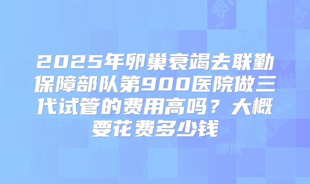 2025年卵巢衰竭去联勤保障部队第900医院做三代试管的费用高吗?大概要花费多少钱