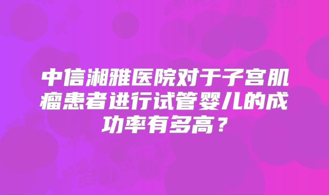 中信湘雅医院对于子宫肌瘤患者进行试管婴儿的成功率有多高？