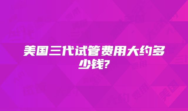 美国三代试管费用大约多少钱?