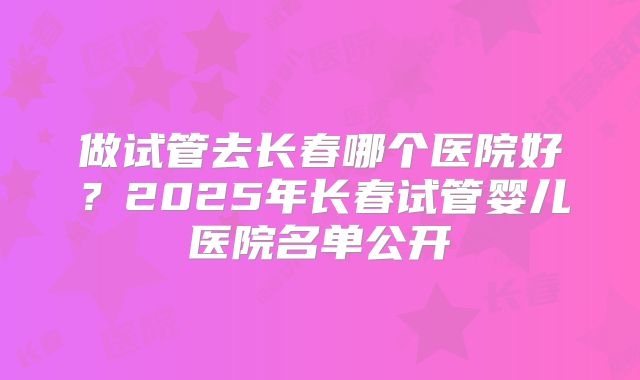 做试管去长春哪个医院好？2025年长春试管婴儿医院名单公开