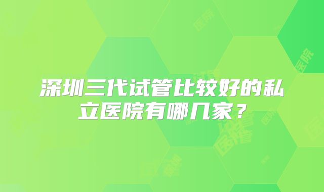 深圳三代试管比较好的私立医院有哪几家?