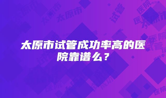 太原市试管成功率高的医院靠谱么?