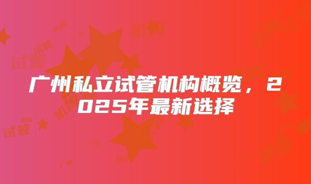 广州私立试管机构概览，2025年最新选择