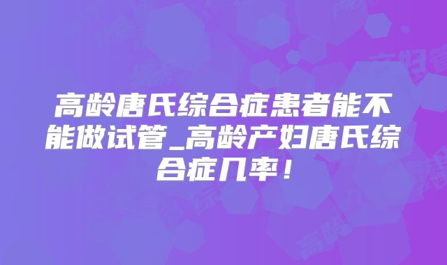 高龄唐氏综合症患者能不能做试管_高龄产妇唐氏综合症几率!