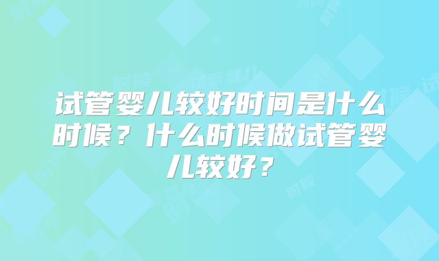 试管婴儿较好时间是什么时候?什么时候做试管婴儿较好?