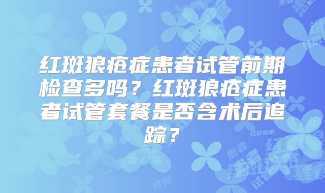红斑狼疮症患者试管前期检查多吗？红斑狼疮症患者试管套餐是否含术后追踪？