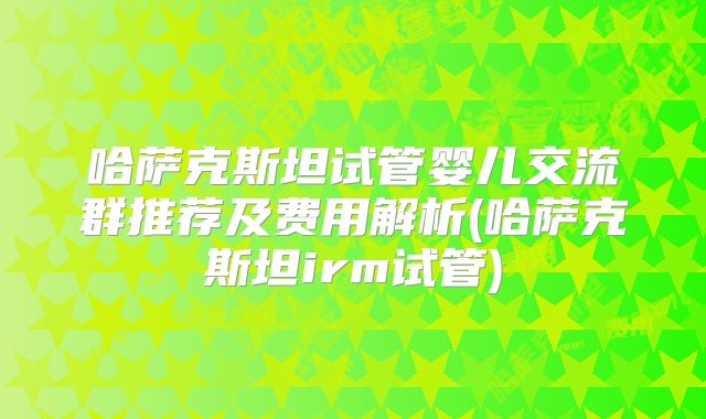 哈萨克斯坦试管婴儿交流群推荐及费用解析(哈萨克斯坦irm试管)