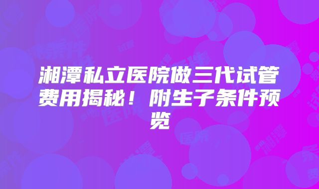 湘潭私立医院做三代试管费用揭秘！附生子条件预览