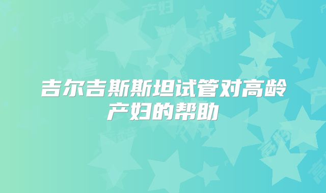 吉尔吉斯斯坦试管对高龄产妇的帮助