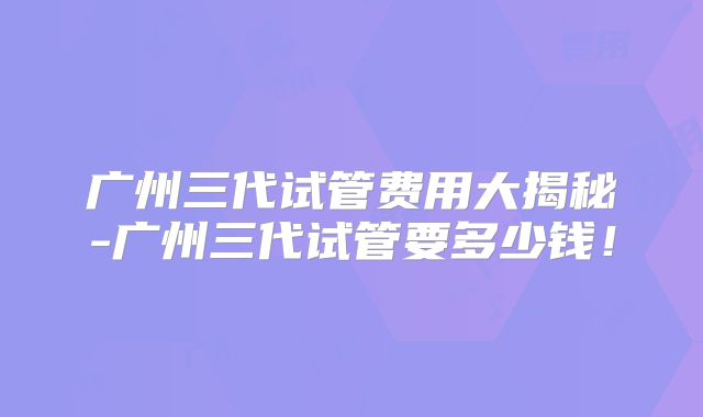 广州三代试管费用大揭秘-广州三代试管要多少钱!