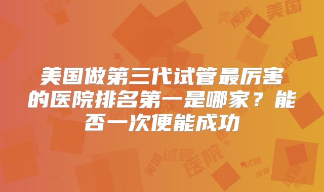 美国做第三代试管最厉害的医院排名第一是哪家?能否一次便能成功