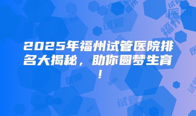 2025年福州试管医院排名大揭秘，助你圆梦生育！