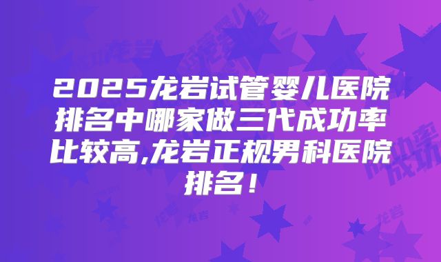 2025龙岩试管婴儿医院排名中哪家做三代成功率比较高,龙岩正规男科医院排名!