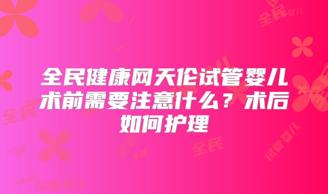 全民健康网天伦试管婴儿术前需要注意什么?术后如何护理