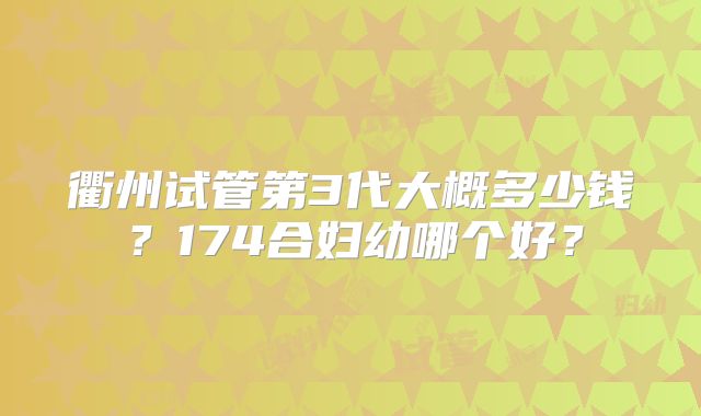 衢州试管第3代大概多少钱?174合妇幼哪个好?