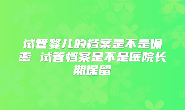 试管婴儿的档案是不是保密 试管档案是不是医院长期保留