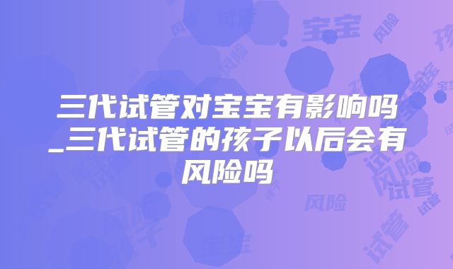 三代试管对宝宝有影响吗_三代试管的孩子以后会有风险吗