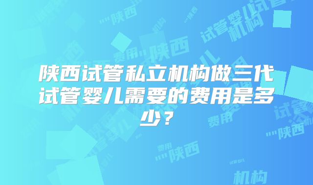 陕西试管私立机构做三代试管婴儿需要的费用是多少？