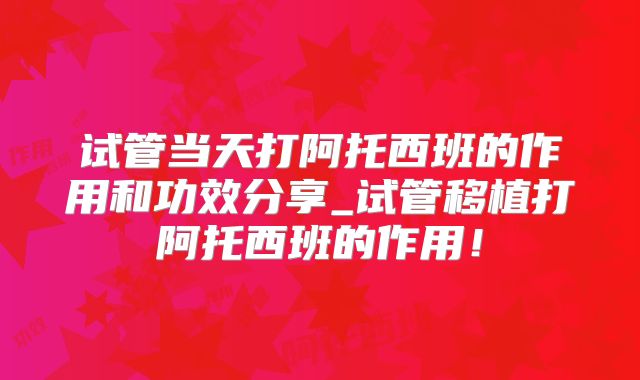 试管当天打阿托西班的作用和功效分享_试管移植打阿托西班的作用!