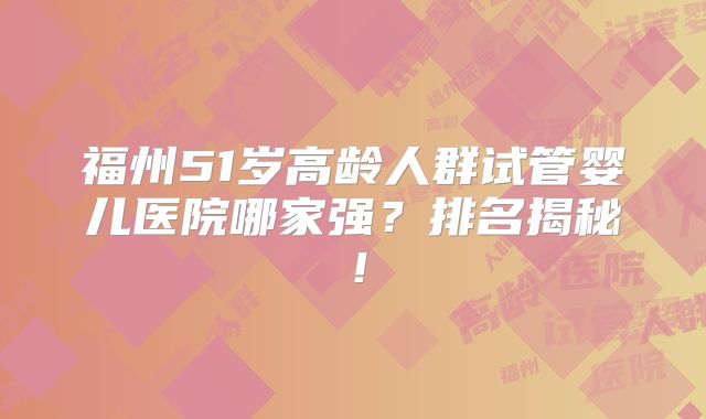 福州51岁高龄人群试管婴儿医院哪家强？排名揭秘！