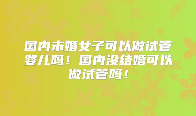国内未婚女子可以做试管婴儿吗！国内没结婚可以做试管吗！
