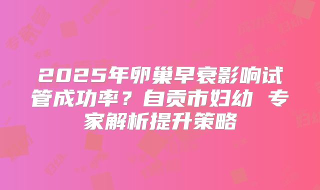 2025年卵巢早衰影响试管成功率？自贡市妇幼 专家解析提升策略