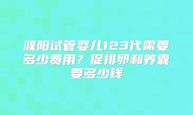 濮阳试管婴儿123代需要多少费用？促排卵和养囊要多少钱