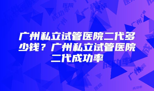 广州私立试管医院二代多少钱？广州私立试管医院二代成功率