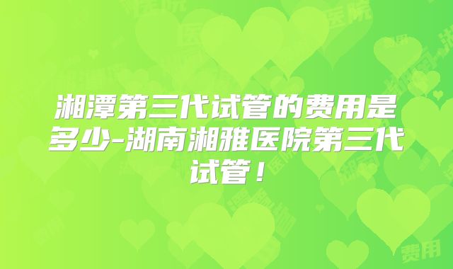 湘潭第三代试管的费用是多少-湖南湘雅医院第三代试管！
