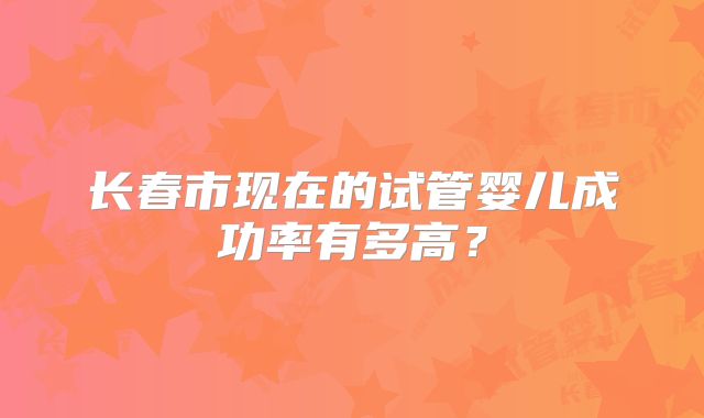 长春市现在的试管婴儿成功率有多高？