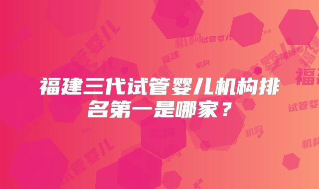福建三代试管婴儿机构排名第一是哪家?