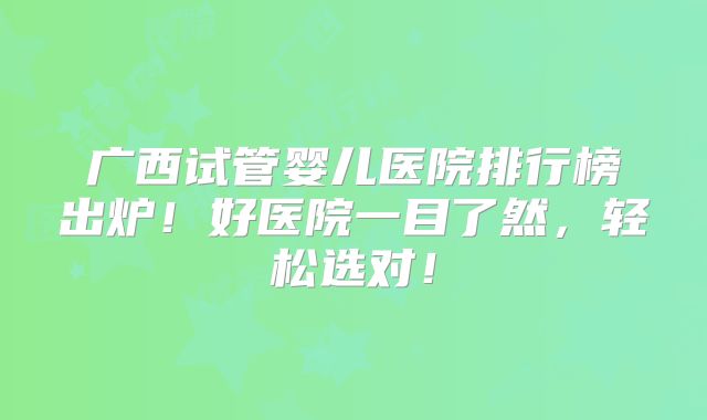 广西试管婴儿医院排行榜出炉！好医院一目了然，轻松选对！