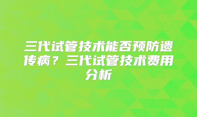 三代试管技术能否预防遗传病?三代试管技术费用分析