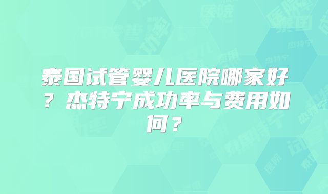 泰国试管婴儿医院哪家好？杰特宁成功率与费用如何？