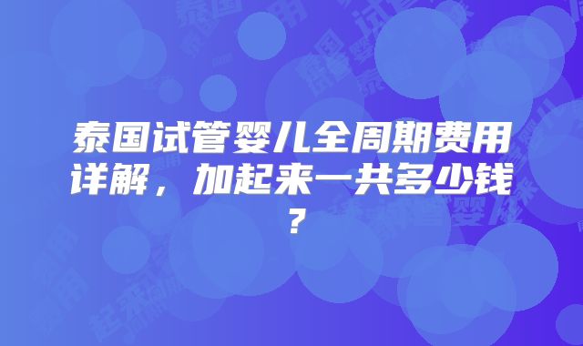 泰国试管婴儿全周期费用详解，加起来一共多少钱？