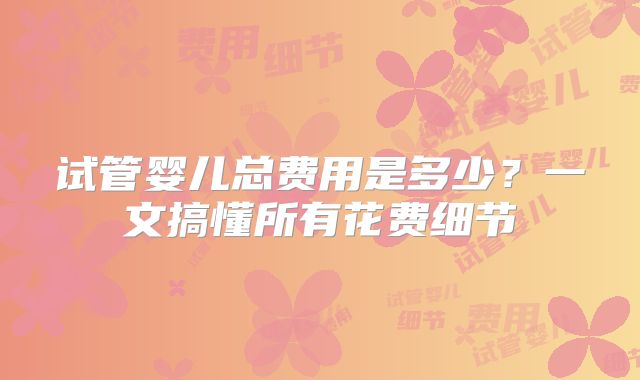 试管婴儿总费用是多少？一文搞懂所有花费细节