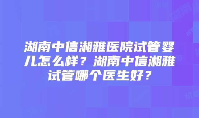 湖南中信湘雅医院试管婴儿怎么样？湖南中信湘雅试管哪个医生好？