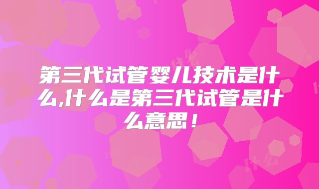 第三代试管婴儿技术是什么,什么是第三代试管是什么意思！