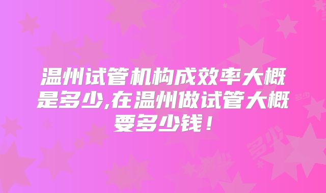 温州试管机构成效率大概是多少,在温州做试管大概要多少钱!