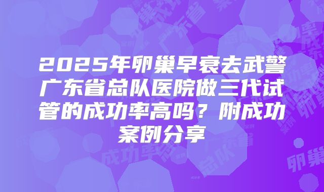 2025年卵巢早衰去武警广东省总队医院做三代试管的成功率高吗？附成功案例分享