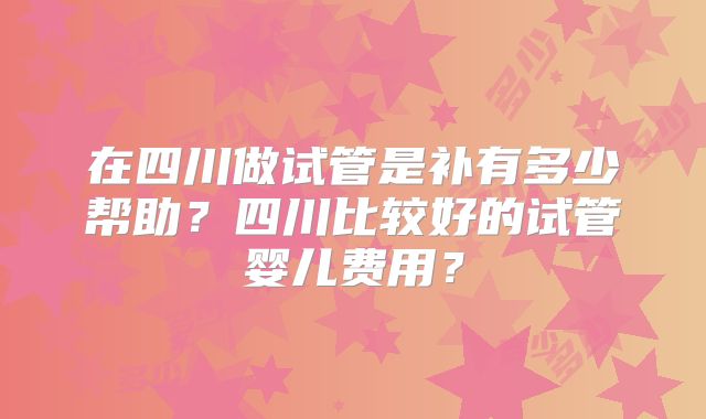 在四川做试管是补有多少帮助？四川比较好的试管婴儿费用？