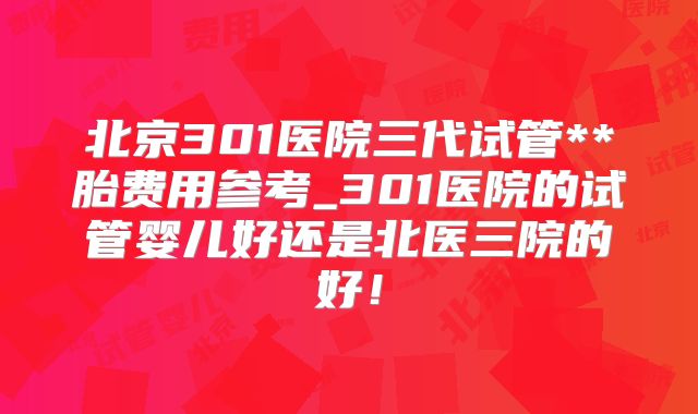 北京301医院三代试管**胎费用参考_301医院的试管婴儿好还是北医三院的好！