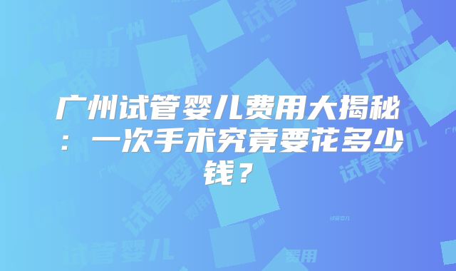 广州试管婴儿费用大揭秘：一次手术究竟要花多少钱？