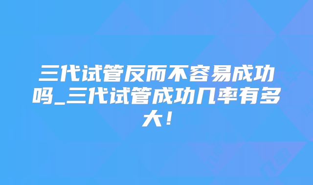 三代试管反而不容易成功吗_三代试管成功几率有多大!