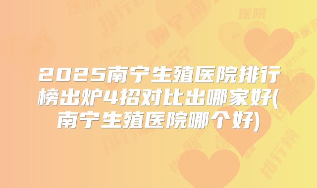 2025南宁生殖医院排行榜出炉4招对比出哪家好(南宁生殖医院哪个好)