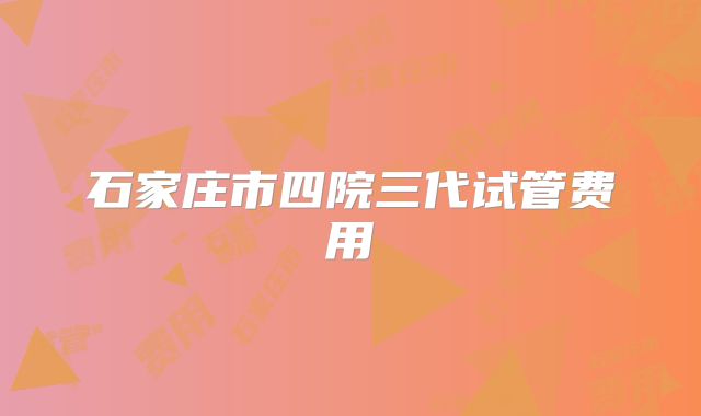 石家庄市四院三代试管费用