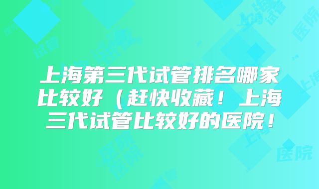 上海第三代试管排名哪家比较好（赶快收藏！上海三代试管比较好的医院！