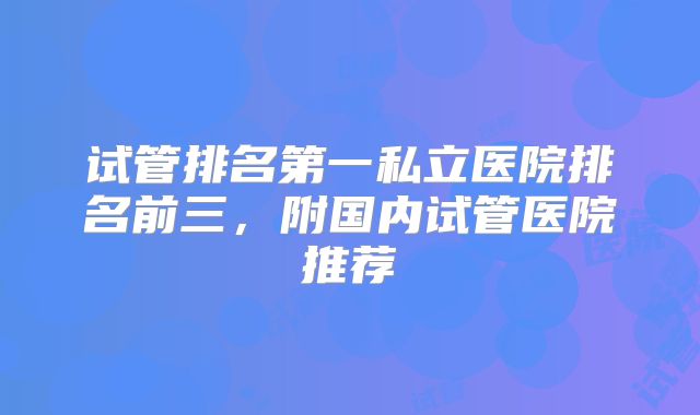 试管排名第一私立医院排名前三，附国内试管医院推荐